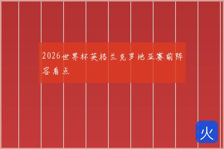 2026世界杯英格兰克罗地亚赛前阵容看点