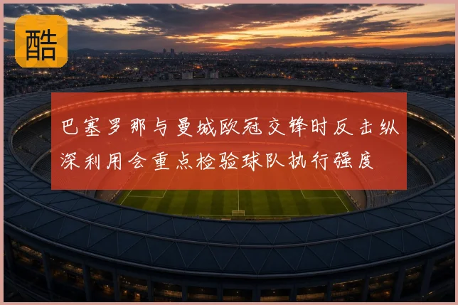 巴塞罗那与曼城欧冠交锋时反击纵深利用会重点检验球队执行强度